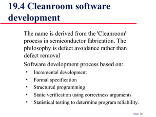 Slide 28
The name is derived from the 'Cleanroom'
process in semiconductor fabrication. The
philosophy is defect avoidance rather than
defect removal
Software development process based on:
• Incremental development
• Formal specification
• Structured programming
• Static verification using correctness arguments
• Statistical testing to determine program reliability.
19.4 Cleanroom software
development
 