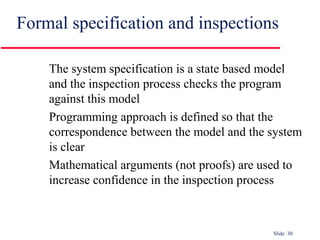 Slide 30
Formal specification and inspections
The system specification is a state based model
and the inspection process checks the program
against this model
Programming approach is defined so that the
correspondence between the model and the system
is clear
Mathematical arguments (not proofs) are used to
increase confidence in the inspection process
 