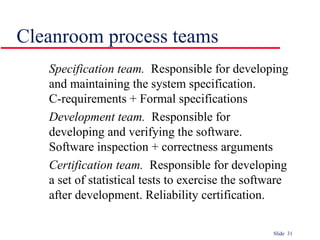 Slide 31
Specification team. Responsible for developing
and maintaining the system specification.
C-requirements + Formal specifications
Development team. Responsible for
developing and verifying the software.
Software inspection + correctness arguments
Certification team. Responsible for developing
a set of statistical tests to exercise the software
after development. Reliability certification.
Cleanroom process teams
 