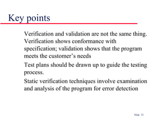 Slide 33
Key points
Verification and validation are not the same thing.
Verification shows conformance with
specification; validation shows that the program
meets the customer’s needs
Test plans should be drawn up to guide the testing
process.
Static verification techniques involve examination
and analysis of the program for error detection
 