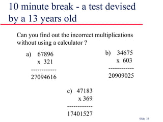 Slide 35
10 minute break - a test devised
by a 13 years old
Can you find out the incorrect multiplications
without using a calculator ?
a) 67896
x 321
------------
27094616
b) 34675
x 603
------------
20909025
c) 47183
x 369
------------
17401527
 