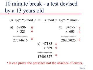 Slide 36
10 minute break - a test devised
by a 13 years old
(X +|-|* Y) mod 9 = X mod 9 +|-|* Y mod 9
a) 67896
x 321
------------
27094616
b) 34675
x 603
------------
20909025
c) 47183
x 369
------------
17401527
0
6
8
7
0
0
6
0
0
• It can prove the presence not the absence of errors.
 