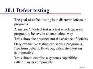 Slide 38
20.1 Defect testing
The goal of defect testing is to discover defects in
programs
A successful defect test is a test which causes a
program to behave in an anomalous way
Tests show the presence not the absence of defects
Only exhaustive testing can show a program is
free from defects. However, exhaustive testing
is impossible
Tests should exercise a system's capabilities
rather than its components
 