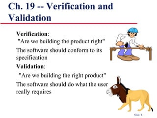 Slide 4
Verification:
"Are we building the product right"
The software should conform to its
specification
Validation:
"Are we building the right product"
The software should do what the user
really requires
Ch. 19 -- Verification and
Validation
 