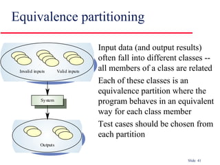 Slide 41
Equivalence partitioning
Input data (and output results)
often fall into different classes --
all members of a class are related
Each of these classes is an
equivalence partition where the
program behaves in an equivalent
way for each class member
Test cases should be chosen from
each partition
System
Outputs
Invalid inputs Valid inputs
 