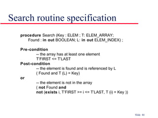 Slide 44
Search routine specification
procedure Search (Key : ELEM ; T: ELEM_ARRAY;
Found : in out BOOLEAN; L: in out ELEM_INDEX) ;
Pre-condition
-- the array has at least one element
T’FIRST <= T’LAST
Post-condition
-- the element is found and is referenced by L
( Found and T (L) = Key)
or
-- the element is not in the array
( not Found and
not (exists i, T’FIRST >= i <= T’LAST, T (i) = Key ))
 