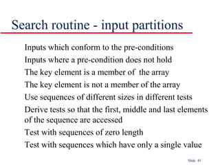 Slide 45
Inputs which conform to the pre-conditions
Inputs where a pre-condition does not hold
The key element is a member of the array
The key element is not a member of the array
Use sequences of different sizes in different tests
Derive tests so that the first, middle and last elements
of the sequence are accessed
Test with sequences of zero length
Test with sequences which have only a single value
Search routine - input partitions
 