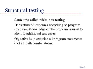 Slide 47
Sometime called white-box testing
Derivation of test cases according to program
structure. Knowledge of the program is used to
identify additional test cases
Objective is to exercise all program statements
(not all path combinations)
Structural testing
 
