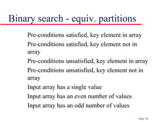 Slide 49
Pre-conditions satisfied, key element in array
Pre-conditions satisfied, key element not in
array
Pre-conditions unsatisfied, key element in array
Pre-conditions unsatisfied, key element not in
array
Input array has a single value
Input array has an even number of values
Input array has an odd number of values
Binary search - equiv. partitions
 