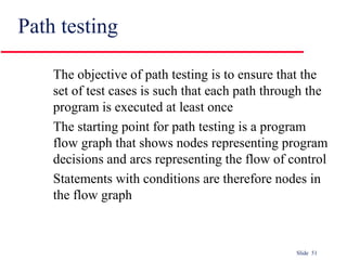 Slide 51
Path testing
The objective of path testing is to ensure that the
set of test cases is such that each path through the
program is executed at least once
The starting point for path testing is a program
flow graph that shows nodes representing program
decisions and arcs representing the flow of control
Statements with conditions are therefore nodes in
the flow graph
 