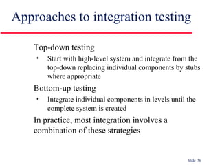 Slide 56
Approaches to integration testing
Top-down testing
• Start with high-level system and integrate from the
top-down replacing individual components by stubs
where appropriate
Bottom-up testing
• Integrate individual components in levels until the
complete system is created
In practice, most integration involves a
combination of these strategies
 