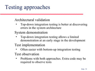 Slide 59
Testing approaches
Architectural validation
• Top-down integration testing is better at discovering
errors in the system architecture
System demonstration
• Top-down integration testing allows a limited
demonstration at an early stage in the development
Test implementation
• Often easier with bottom-up integration testing
Test observation
• Problems with both approaches. Extra code may be
required to observe tests
 