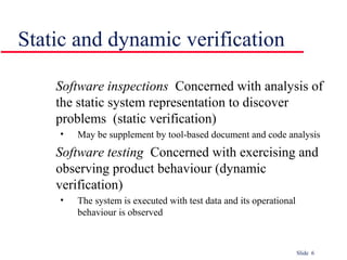Slide 6
Software inspections Concerned with analysis of
the static system representation to discover
problems (static verification)
• May be supplement by tool-based document and code analysis
Software testing Concerned with exercising and
observing product behaviour (dynamic
verification)
• The system is executed with test data and its operational
behaviour is observed
Static and dynamic verification
 