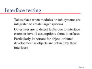 Slide 60
Takes place when modules or sub-systems are
integrated to create larger systems
Objectives are to detect faults due to interface
errors or invalid assumptions about interfaces
Particularly important for object-oriented
development as objects are defined by their
interfaces
Interface testing
 