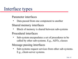 Slide 62
Interface types
Parameter interfaces
• Data passed from one component to another
Shared memory interfaces
• Block of memory is shared between sub-systems
Procedural interfaces
• Sub-system encapsulates a set of procedures to be
called by other sub-systems. E.g., ADTs, classes
Message passing interfaces
• Sub-systems request services from other sub-systems.
E.g., client-server systems.
 