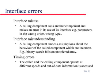 Slide 63
Interface errors
Interface misuse
• A calling component calls another component and
makes an error in its use of its interface e.g. parameters
in the wrong order, wrong type..
Interface misunderstanding
• A calling component embeds assumptions about the
behaviour of the called component which are incorrect.
E.g., binary search fails on unordered array.
Timing errors
• The called and the calling component operate at
different speeds and out-of-date information is accessed
 