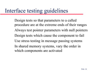 Slide 64
Interface testing guidelines
Design tests so that parameters to a called
procedure are at the extreme ends of their ranges
Always test pointer parameters with null pointers
Design tests which cause the component to fail
Use stress testing in message passing systems
In shared memory systems, vary the order in
which components are activated
 