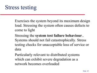 Slide 65
Stress testing
Exercises the system beyond its maximum design
load. Stressing the system often causes defects to
come to light
Stressing the system test failure behaviour..
Systems should not fail catastrophically. Stress
testing checks for unacceptable loss of service or
data
Particularly relevant to distributed systems
which can exhibit severe degradation as a
network becomes overloaded
 