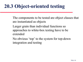 Slide 66
The components to be tested are object classes that
are instantiated as objects
Larger grain than individual functions so
approaches to white-box testing have to be
extended
No obvious ‘top’ to the system for top-down
integration and testing
20.3 Object-oriented testing
 