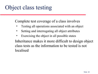 Slide 68
Object class testing
Complete test coverage of a class involves
• Testing all operations associated with an object
• Setting and interrogating all object attributes
• Exercising the object in all possible states
Inheritance makes it more difficult to design object
class tests as the information to be tested is not
localised
 
