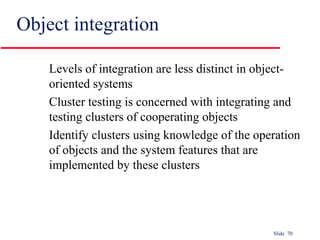 Slide 70
Object integration
Levels of integration are less distinct in object-
oriented systems
Cluster testing is concerned with integrating and
testing clusters of cooperating objects
Identify clusters using knowledge of the operation
of objects and the system features that are
implemented by these clusters
 