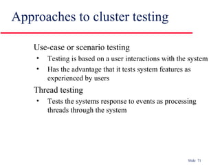 Slide 71
Approaches to cluster testing
Use-case or scenario testing
• Testing is based on a user interactions with the system
• Has the advantage that it tests system features as
experienced by users
Thread testing
• Tests the systems response to events as processing
threads through the system
 