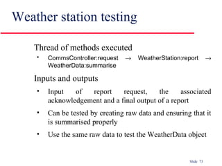 Slide 73
Weather station testing
Thread of methods executed
• CommsController:request → WeatherStation:report →
WeatherData:summarise
Inputs and outputs
• Input of report request, the associated
acknowledgement and a final output of a report
• Can be tested by creating raw data and ensuring that it
is summarised properly
• Use the same raw data to test the WeatherData object
 