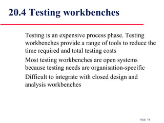 Slide 74
20.4 Testing workbenches
Testing is an expensive process phase. Testing
workbenches provide a range of tools to reduce the
time required and total testing costs
Most testing workbenches are open systems
because testing needs are organisation-specific
Difficult to integrate with closed design and
analysis workbenches
 