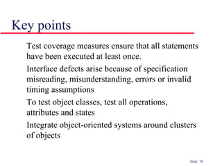 Slide 78
Key points
Test coverage measures ensure that all statements
have been executed at least once.
Interface defects arise because of specification
misreading, misunderstanding, errors or invalid
timing assumptions
To test object classes, test all operations,
attributes and states
Integrate object-oriented systems around clusters
of objects
 