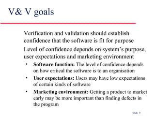 Slide 9
V& V goals
Verification and validation should establish
confidence that the software is fit for purpose
Level of confidence depends on system’s purpose,
user expectations and marketing environment
• Software function: The level of confidence depends
on how critical the software is to an organisation
• User expectations: Users may have low expectations
of certain kinds of software
• Marketing environment: Getting a product to market
early may be more important than finding defects in
the program
 