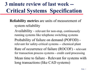 Slide 1
3 minute review of last week --
Critical Systems Specification
Reliability metrics are units of measurement of
system reliability
Availability - relevant for non-stop, continuously
running systems like telephone switching systems
Probability of failure on demand (POFOD) -
relevant for safety-critical systems -- chemical plant
Rate of occurrence of failure (ROCOF) - relevant
for transaction process systems - credit card processing
Mean time to failure - Relevant for systems with
long transactions (like CAD systems)
 