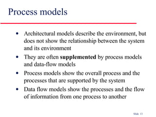 Process models Architectural models describe the environment, but does not show the relationship between the system and its environment They are often  supplemented  by process models and data-flow models Process models show the overall process and the processes that are supported by the system Data flow models show the processes and the flow of information from one process to another 