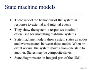 State machine models These model the behaviour of the system in response to external and internal events They show the system’s responses to stimuli -- often used for modelling real-time systems State machine models show system states as nodes and events as arcs between these nodes. When an event occurs, the system moves from one state to another. States may be composite states. State diagrams are an integral part of the UML 