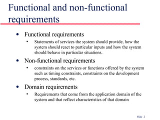 Functional and non-functional requirements Functional requirements Statements of services the system should provide, how the system should react to particular inputs and how the system should behave in particular situations. Non-functional requirements constraints on the services or functions offered by the system such as timing constraints, constraints on the development process, standards, etc. Domain requirements Requirements that come from the application domain of the system and that reflect characteristics of that domain 