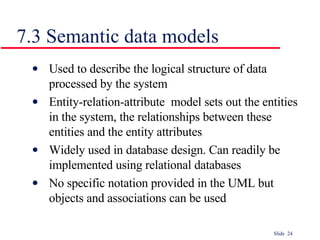 7.3 Semantic data models Used to describe the logical structure of data processed by the system Entity-relation-attribute  model sets out the entities in the system, the relationships between these entities and the entity attributes Widely used in database design. Can readily be implemented using relational databases No specific notation provided in the UML but objects and associations can be used 