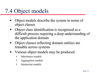 7.4 Object models Object models describe the system in terms of object classes Object class identification is recognised as a difficult process requiring a deep understanding of the application domain Object classes reflecting domain entities are reusable across systems Various object models may be produced Inheritance models Aggregation models Interaction models 