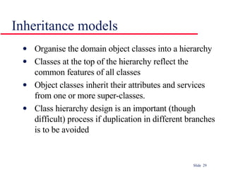 Inheritance models Organise the domain object classes into a hierarchy Classes at the top of the hierarchy reflect the common features of all classes Object classes inherit their attributes and services from one or more super-classes.  Class hierarchy design is an important (though difficult) process if duplication in different branches is to be avoided 