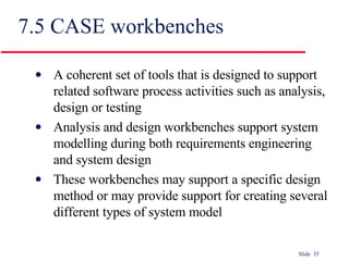 7.5 CASE workbenches A coherent set of tools that is designed to support related software process activities such as analysis, design or testing Analysis and design workbenches support system modelling during both requirements engineering and system design These workbenches may support a specific design method or may provide support for creating several different types of system model 