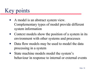 Key points A model is an abstract system view. Complementary types of model provide different system information Context models show the position of a system in its environment with other systems and processes Data flow models may be used to model the data processing in a system State machine models model the system’s behaviour in response to internal or external events 