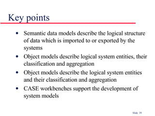 Key points Semantic data models describe the logical structure of data which is imported to or exported by the systems Object models describe logical system entities, their classification and aggregation Object models describe the logical system entities and their classification and aggregation CASE workbenches support the development of system models 