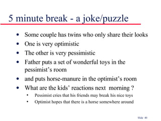 5 minute break - a joke/puzzle Some couple has twins who only share their looks One is very optimistic The other is very pessimistic Father puts a set of wonderful toys in the pessimist’s room and puts horse-manure in the optimist’s room What are the kids’ reactions next  morning ? Pessimist cries that his friends may break his nice toys Optimist hopes that there is a horse somewhere around 