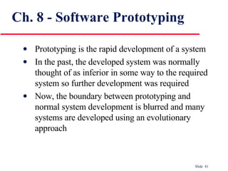 Ch. 8 - Software Prototyping Prototyping is the rapid development of a system In the past, the developed system was normally thought of as inferior in some way to the required system so further development was required Now, the boundary between prototyping and normal system development is blurred and many systems are developed using an evolutionary approach 