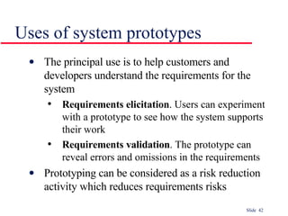 Uses of system prototypes The principal use is to help customers and developers understand the requirements for the system Requirements elicitation . Users can experiment with a prototype to see how the system supports their work Requirements validation . The prototype can reveal errors and omissions in the requirements Prototyping can be considered as a risk reduction activity which reduces requirements risks 