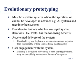 Evolutionary prototyping Must be used for systems where the specification cannot be developed in advance e.g. AI systems and user interface systems Based on techniques which allow rapid system iterations.  Ev. Proto. has the following benefits. Accelerated delivery of the system Rapid delivery and deployment are sometimes more important than functionality or long-term software maintainability User engagement with the system Not only is the system more likely to meet user requirements, they are more likely to commit to the use of the system 