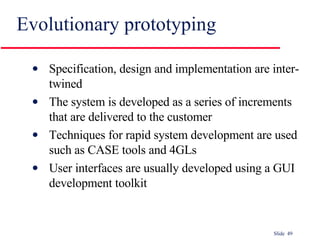 Evolutionary prototyping Specification, design and implementation are inter-twined The system is developed as a series of increments that are delivered to the customer Techniques for rapid system development are used such as CASE tools and 4GLs User interfaces are usually developed using a GUI development toolkit 
