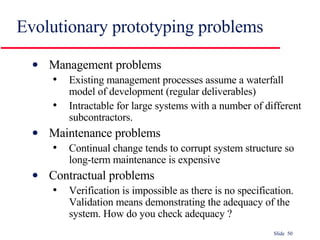 Evolutionary prototyping problems Management problems Existing management processes assume a waterfall model of development (regular deliverables) Intractable for large systems with a number of different subcontractors.  Maintenance problems Continual change tends to corrupt system structure so long-term maintenance is expensive Contractual problems Verification is impossible as there is no specification. Validation means demonstrating the adequacy of the system. How do you check adequacy ? 