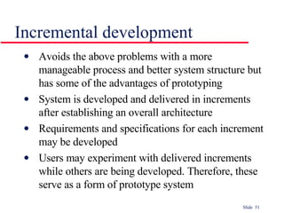 Incremental development Avoids the above problems with a more manageable process and better system structure but has some of the advantages of prototyping System is developed and delivered in increments after establishing an overall architecture Requirements and specifications for each increment may be developed Users may experiment with delivered increments while others are being developed. Therefore, these serve as a form of prototype system 