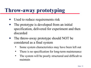 Throw-away prototyping Used to reduce requirements risk The prototype is developed from an initial specification, delivered for experiment and then discarded The throw-away prototype should NOT be considered as a final system Some system characteristics may have been left out There is no specification for long-term maintenance The system will be poorly structured and difficult to maintain 