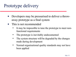 Prototype delivery Developers may be pressurised to deliver a throw-away prototype as a final system This is not recommended It may be impossible to tune the prototype to meet non-functional requirements The prototype is inevitably undocumented The system structure will be degraded by the changes made during development Normal organisational quality standards may not have been applied 