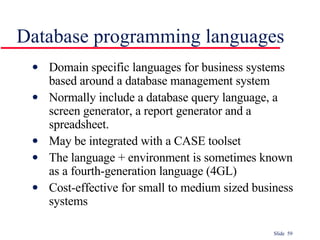 Database programming languages Domain specific languages for business systems based around a database management system Normally include a database query language, a screen generator, a report generator and a spreadsheet.  May be integrated with a CASE toolset The language + environment is sometimes known as a fourth-generation language (4GL) Cost-effective for small to medium sized business systems 